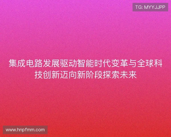 集成电路发展驱动智能时代变革与全球科技创新迈向新阶段探索未来